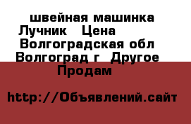 швейная машинка Лучник › Цена ­ 1 500 - Волгоградская обл., Волгоград г. Другое » Продам   